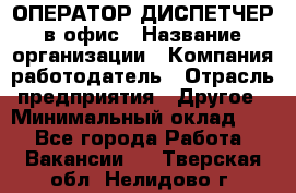 ОПЕРАТОР-ДИСПЕТЧЕР в офис › Название организации ­ Компания-работодатель › Отрасль предприятия ­ Другое › Минимальный оклад ­ 1 - Все города Работа » Вакансии   . Тверская обл.,Нелидово г.